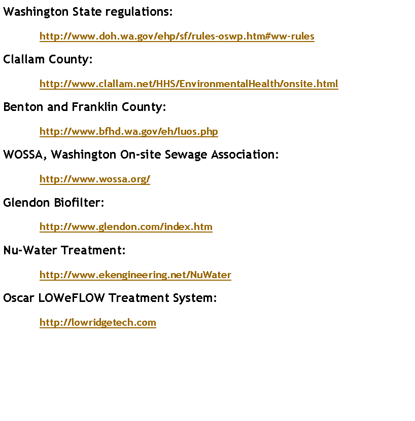 Text Box: Washington State regulations:	http://www.doh.wa.gov/ehp/sf/rules-oswp.htm#ww-rulesClallam County:	http://www.clallam.net/HHS/EnvironmentalHealth/onsite.htmlBenton and Franklin County:	http://www.bfhd.wa.gov/eh/luos.phpWOSSA, Washington On-site Sewage Association:	http://www.wossa.org/Glendon Biofilter:	http://www.glendon.com/index.htmNu-Water Treatment:	http://www.ekengineering.net/NuWater  Oscar LOWeFLOW Treatment System:	http://lowridgetech.com  